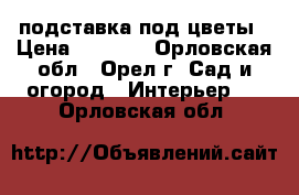 подставка под цветы › Цена ­ 6 000 - Орловская обл., Орел г. Сад и огород » Интерьер   . Орловская обл.